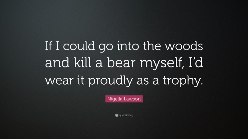 Nigella Lawson Quote: “If I could go into the woods and kill a bear myself, I’d wear it proudly as a trophy.”