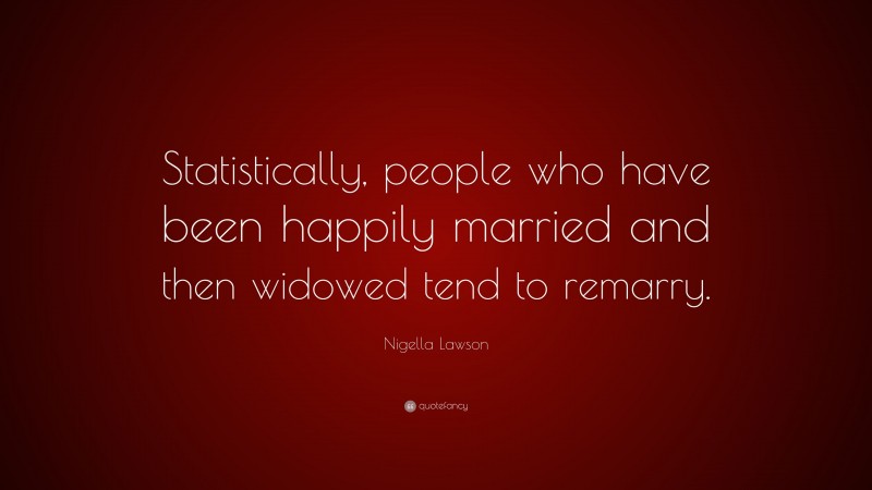 Nigella Lawson Quote: “Statistically, people who have been happily married and then widowed tend to remarry.”