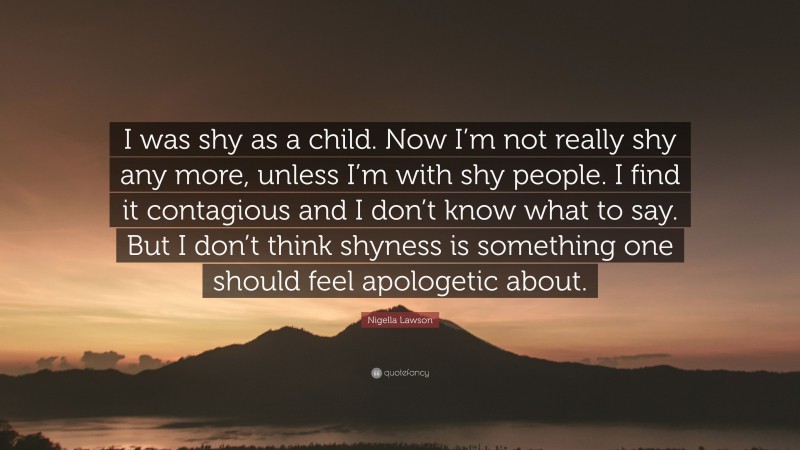 Nigella Lawson Quote: “I was shy as a child. Now I’m not really shy any more, unless I’m with shy people. I find it contagious and I don’t know what to say. But I don’t think shyness is something one should feel apologetic about.”