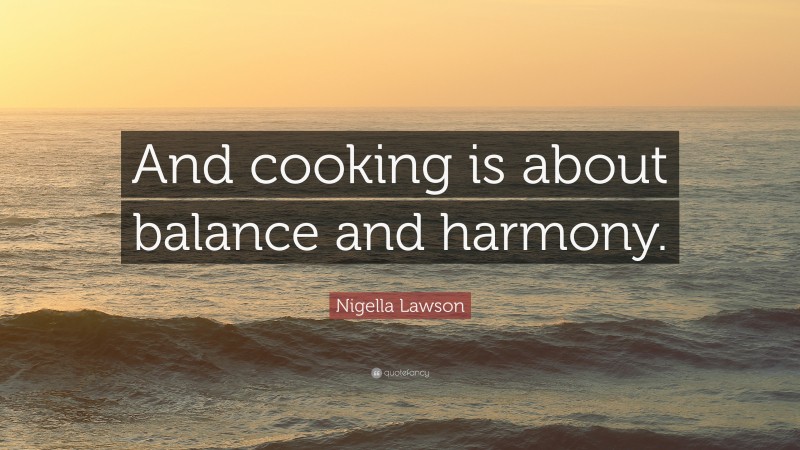 Nigella Lawson Quote: “And cooking is about balance and harmony.”
