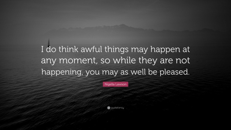 Nigella Lawson Quote: “I do think awful things may happen at any moment, so while they are not happening, you may as well be pleased.”