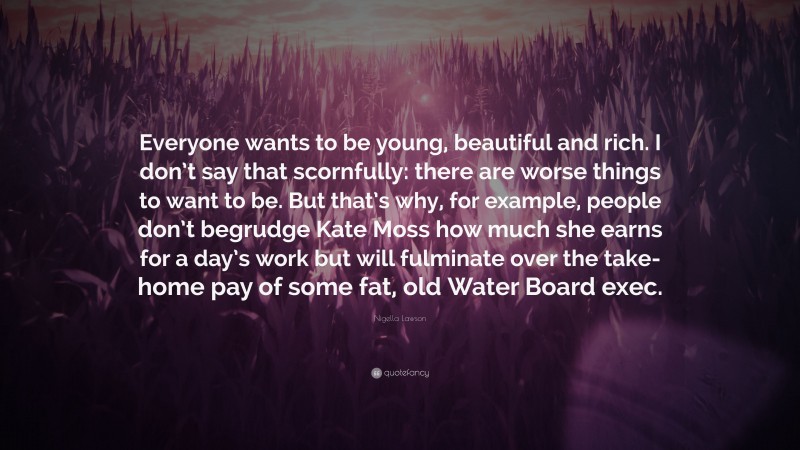 Nigella Lawson Quote: “Everyone wants to be young, beautiful and rich. I don’t say that scornfully: there are worse things to want to be. But that’s why, for example, people don’t begrudge Kate Moss how much she earns for a day’s work but will fulminate over the take-home pay of some fat, old Water Board exec.”