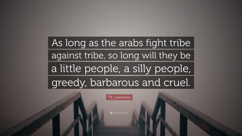 T.E. Lawrence Quote: “As long as the arabs fight tribe against tribe, so long will they be a little people, a silly people, greedy, barbarous and cruel.”