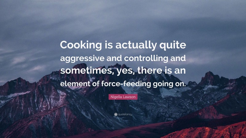 Nigella Lawson Quote: “Cooking is actually quite aggressive and controlling and sometimes, yes, there is an element of force-feeding going on.”