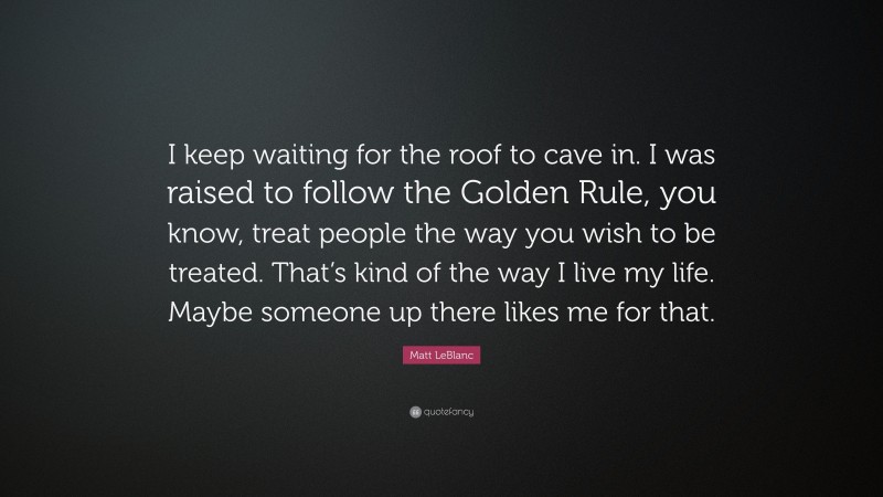 Matt LeBlanc Quote: “I keep waiting for the roof to cave in. I was raised to follow the Golden Rule, you know, treat people the way you wish to be treated. That’s kind of the way I live my life. Maybe someone up there likes me for that.”