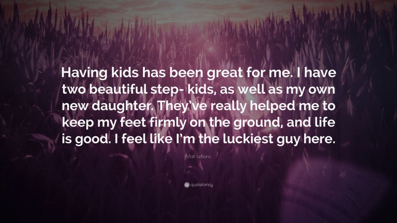 Matt LeBlanc Quote: “Having kids has been great for me. I have two beautiful step- kids, as well as my own new daughter. They’ve really helped me to keep my feet firmly on the ground, and life is good. I feel like I’m the luckiest guy here.”