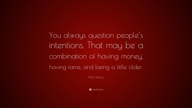 Matt LeBlanc Quote: “You always question people’s intentions. That may be a combination of having money, having fame, and being a little older.”