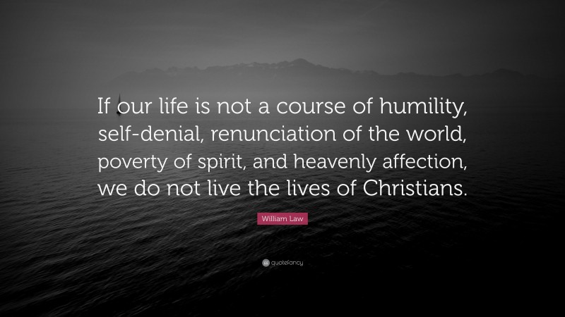 William Law Quote: “If our life is not a course of humility, self-denial, renunciation of the world, poverty of spirit, and heavenly affection, we do not live the lives of Christians.”