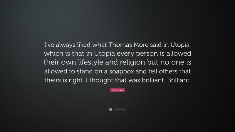 Jude Law Quote: “I’ve always liked what Thomas More said in Utopia, which is that in Utopia every person is allowed their own lifestyle and religion but no one is allowed to stand on a soapbox and tell others that theirs is right. I thought that was brilliant. Brilliant.”