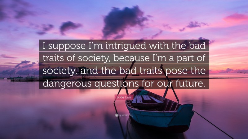 Jude Law Quote: “I suppose I’m intrigued with the bad traits of society, because I’m a part of society, and the bad traits pose the dangerous questions for our future.”