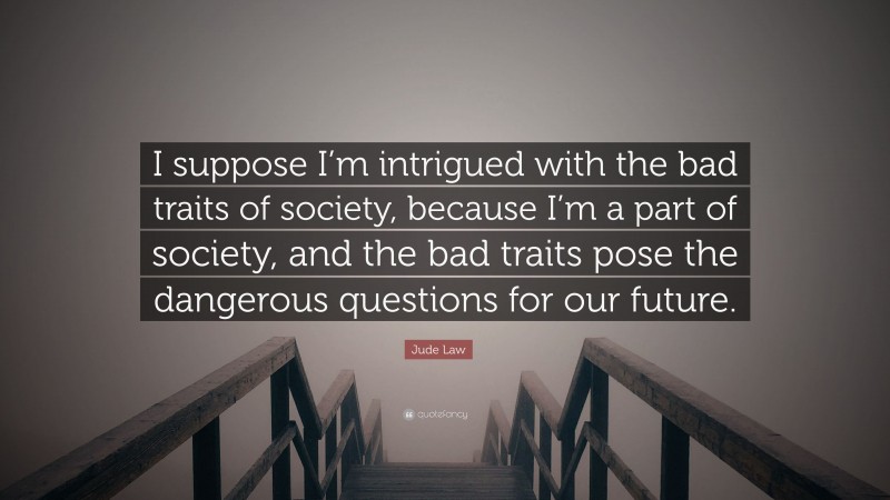 Jude Law Quote: “I suppose I’m intrigued with the bad traits of society, because I’m a part of society, and the bad traits pose the dangerous questions for our future.”