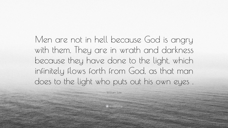 William Law Quote: “Men are not in hell because God is angry with them. They are in wrath and darkness because they have done to the light, which infinitely flows forth from God, as that man does to the light who puts out his own eyes .”