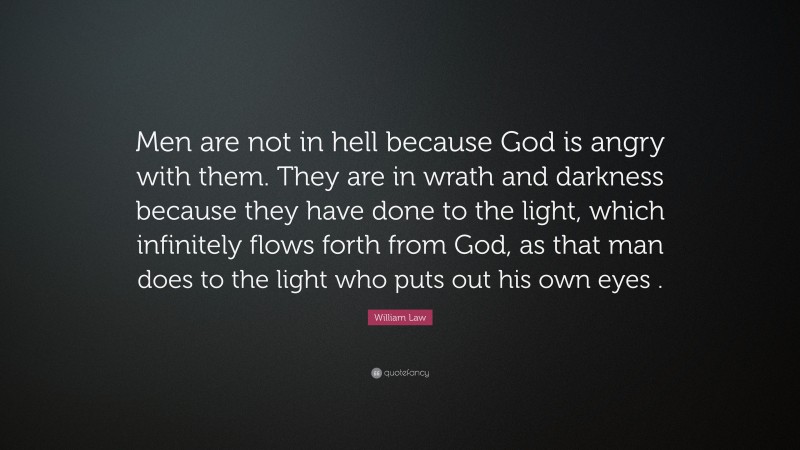 William Law Quote: “Men are not in hell because God is angry with them. They are in wrath and darkness because they have done to the light, which infinitely flows forth from God, as that man does to the light who puts out his own eyes .”
