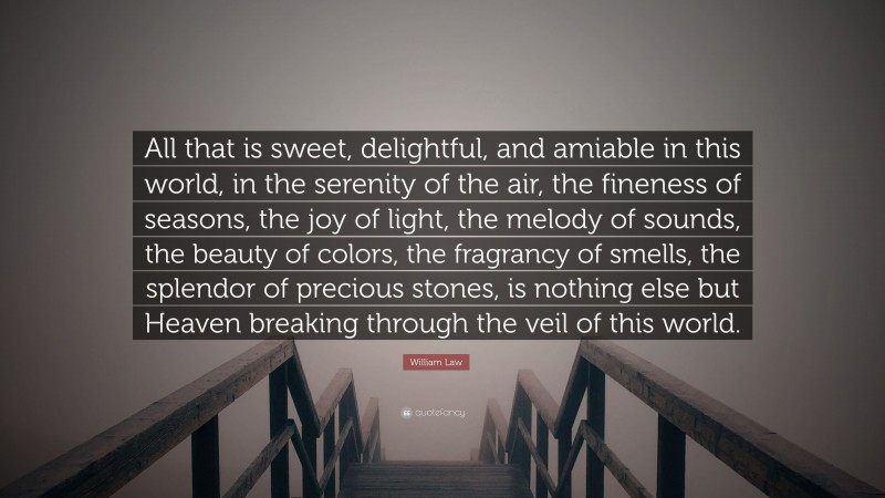 William Law Quote: “All that is sweet, delightful, and amiable in this world, in the serenity of the air, the fineness of seasons, the joy of light, the melody of sounds, the beauty of colors, the fragrancy of smells, the splendor of precious stones, is nothing else but Heaven breaking through the veil of this world.”