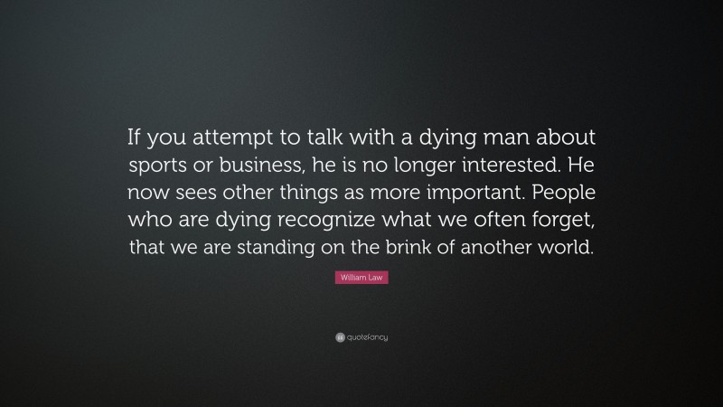 William Law Quote: “If you attempt to talk with a dying man about sports or business, he is no longer interested. He now sees other things as more important. People who are dying recognize what we often forget, that we are standing on the brink of another world.”