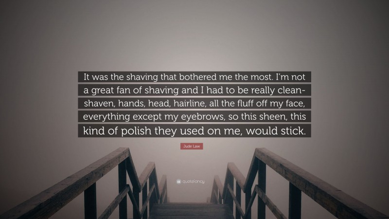 Jude Law Quote: “It was the shaving that bothered me the most. I’m not a great fan of shaving and I had to be really clean-shaven, hands, head, hairline, all the fluff off my face, everything except my eyebrows, so this sheen, this kind of polish they used on me, would stick.”