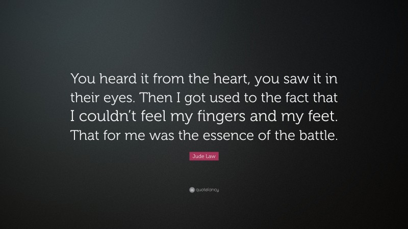 Jude Law Quote: “You heard it from the heart, you saw it in their eyes. Then I got used to the fact that I couldn’t feel my fingers and my feet. That for me was the essence of the battle.”