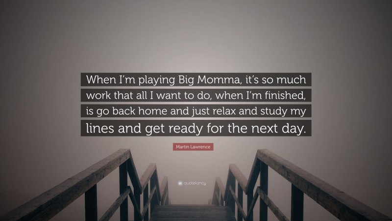Martin Lawrence Quote: “When I’m playing Big Momma, it’s so much work that all I want to do, when I’m finished, is go back home and just relax and study my lines and get ready for the next day.”