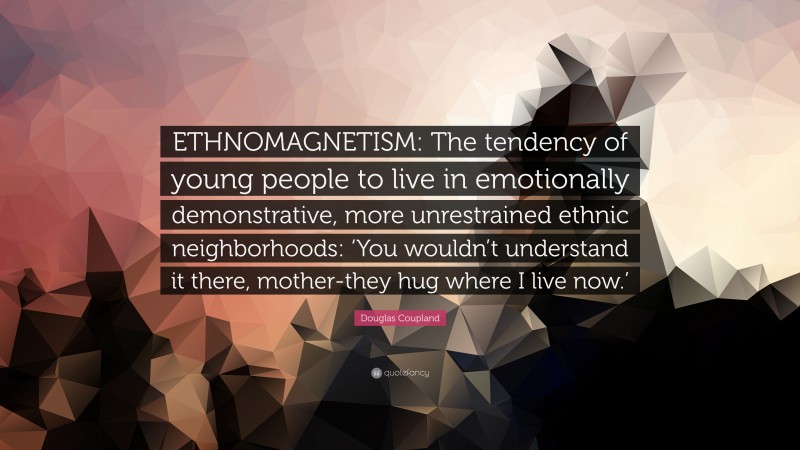 Douglas Coupland Quote: “ETHNOMAGNETISM: The tendency of young people to live in emotionally demonstrative, more unrestrained ethnic neighborhoods: ‘You wouldn’t understand it there, mother-they hug where I live now.’”