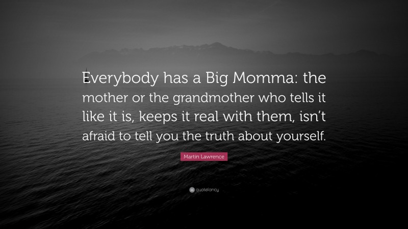 Martin Lawrence Quote: “Everybody has a Big Momma: the mother or the grandmother who tells it like it is, keeps it real with them, isn’t afraid to tell you the truth about yourself.”