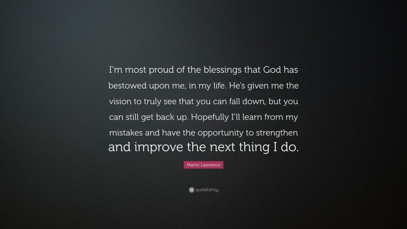 Martin Lawrence Quote: “I’m most proud of the blessings that God has bestowed upon me, in my life. He’s given me the vision to truly see that you can fall down, but you can still get back up. Hopefully I’ll learn from my mistakes and have the opportunity to strengthen and improve the next thing I do.”