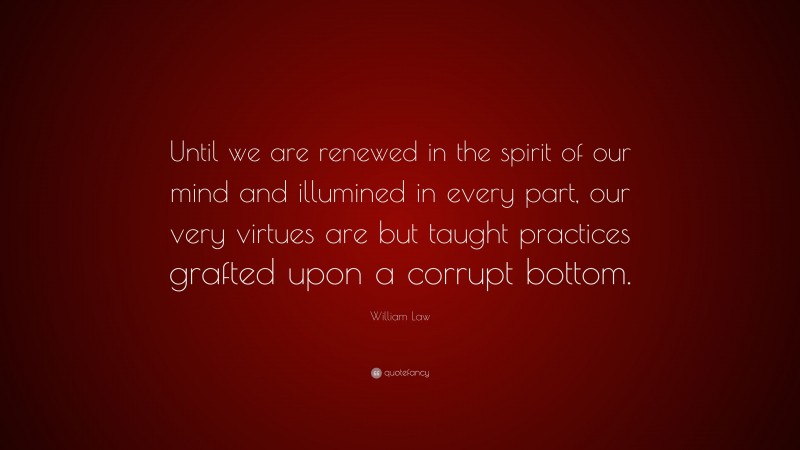 William Law Quote: “Until we are renewed in the spirit of our mind and illumined in every part, our very virtues are but taught practices grafted upon a corrupt bottom.”