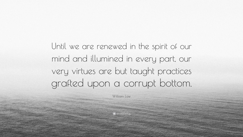William Law Quote: “Until we are renewed in the spirit of our mind and illumined in every part, our very virtues are but taught practices grafted upon a corrupt bottom.”