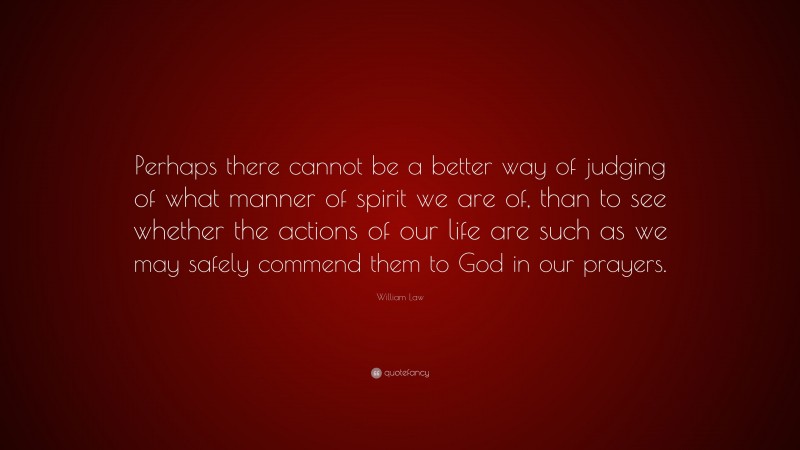 William Law Quote: “Perhaps there cannot be a better way of judging of what manner of spirit we are of, than to see whether the actions of our life are such as we may safely commend them to God in our prayers.”