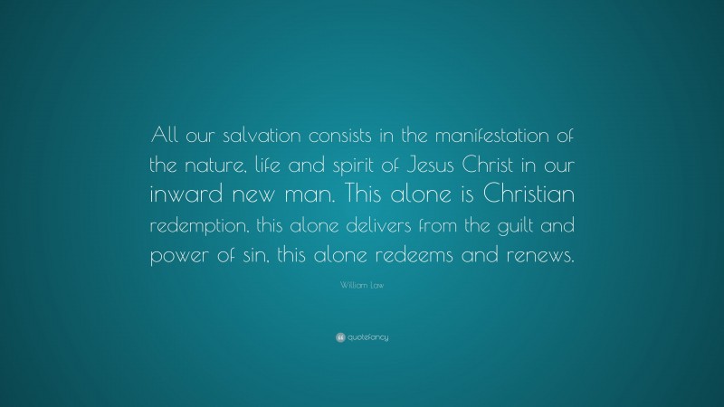 William Law Quote: “All our salvation consists in the manifestation of the nature, life and spirit of Jesus Christ in our inward new man. This alone is Christian redemption, this alone delivers from the guilt and power of sin, this alone redeems and renews.”