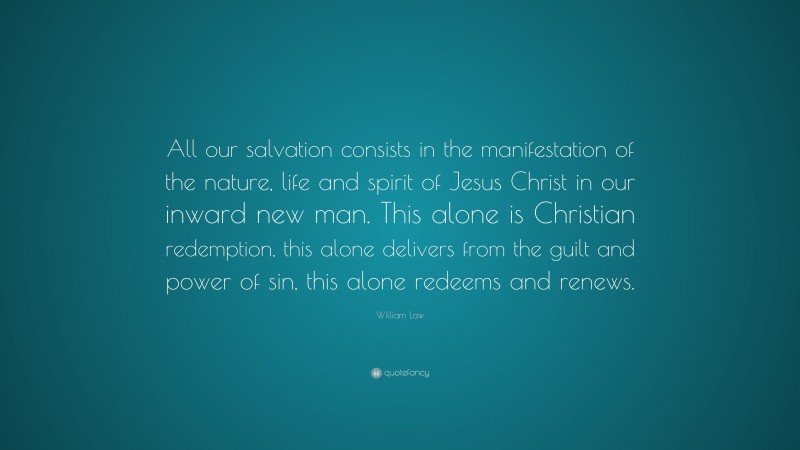 William Law Quote: “All our salvation consists in the manifestation of the nature, life and spirit of Jesus Christ in our inward new man. This alone is Christian redemption, this alone delivers from the guilt and power of sin, this alone redeems and renews.”