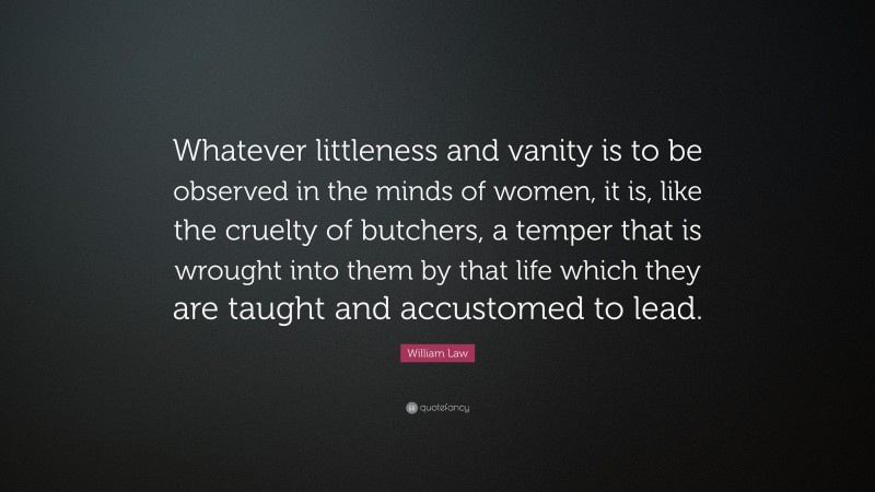 William Law Quote: “Whatever littleness and vanity is to be observed in the minds of women, it is, like the cruelty of butchers, a temper that is wrought into them by that life which they are taught and accustomed to lead.”