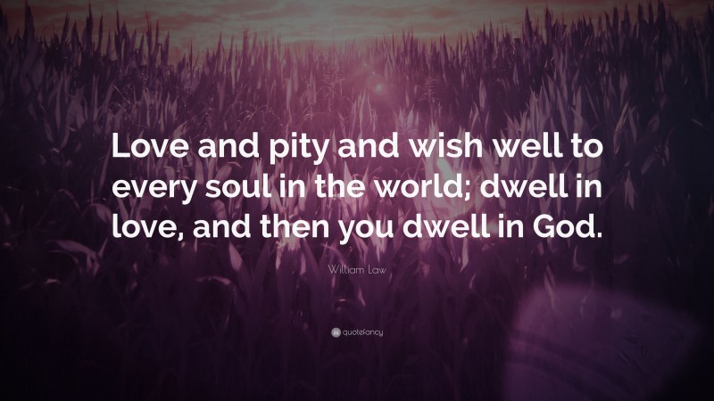 William Law Quote: “Love and pity and wish well to every soul in the world; dwell in love, and then you dwell in God.”