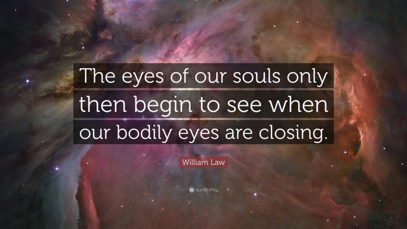 William Law Quote: “The eyes of our souls only then begin to see when our bodily eyes are closing.”