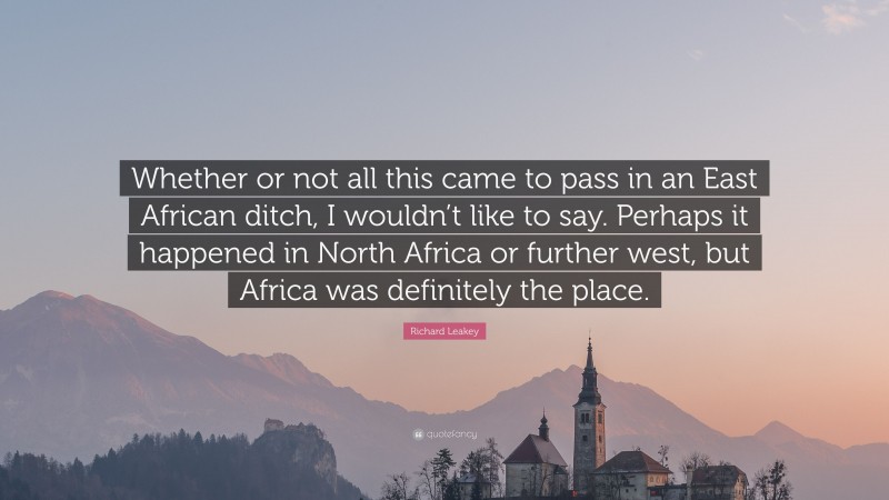 Richard Leakey Quote: “Whether or not all this came to pass in an East African ditch, I wouldn’t like to say. Perhaps it happened in North Africa or further west, but Africa was definitely the place.”