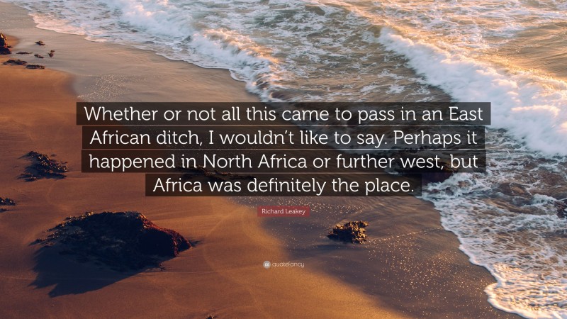 Richard Leakey Quote: “Whether or not all this came to pass in an East African ditch, I wouldn’t like to say. Perhaps it happened in North Africa or further west, but Africa was definitely the place.”