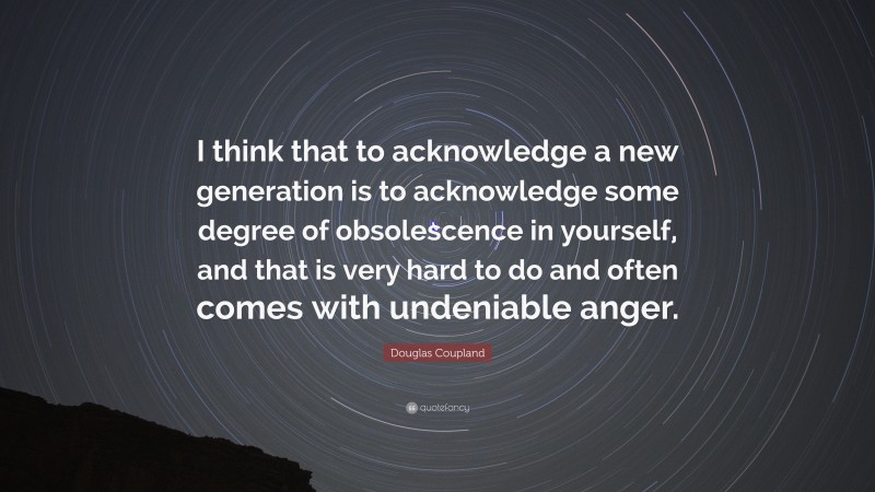 Douglas Coupland Quote: “I think that to acknowledge a new generation is to acknowledge some degree of obsolescence in yourself, and that is very hard to do and often comes with undeniable anger.”