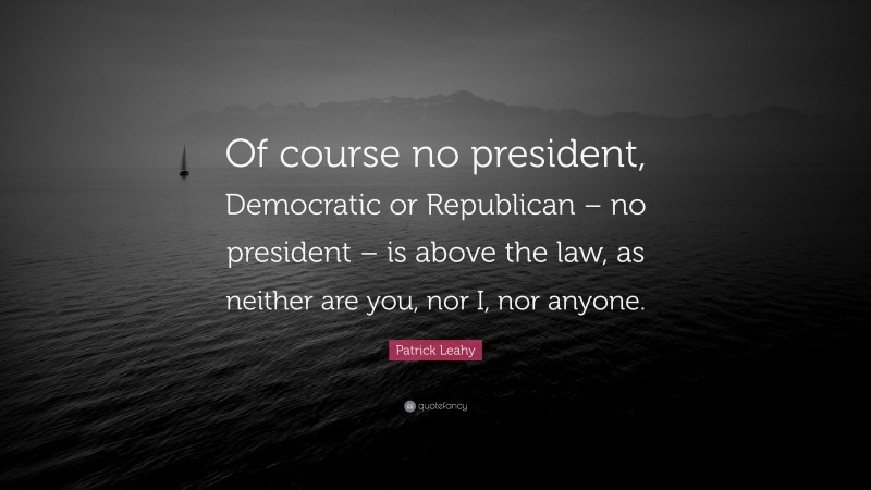 Patrick Leahy Quote: “Of course no president, Democratic or Republican – no president – is above the law, as neither are you, nor I, nor anyone.”
