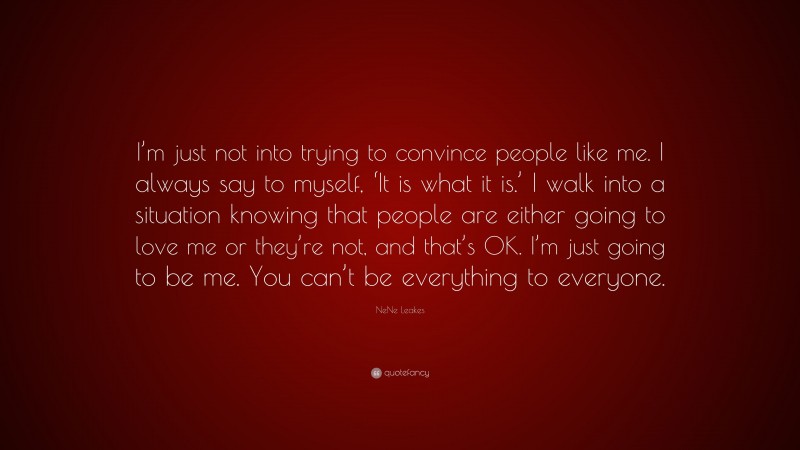 NeNe Leakes Quote: “I’m just not into trying to convince people like me. I always say to myself, ‘It is what it is.’ I walk into a situation knowing that people are either going to love me or they’re not, and that’s OK. I’m just going to be me. You can’t be everything to everyone.”