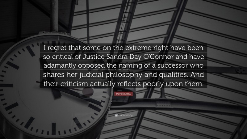 Patrick Leahy Quote: “I regret that some on the extreme right have been so critical of Justice Sandra Day O’Connor and have adamantly opposed the naming of a successor who shares her judicial philosophy and qualities. And their criticism actually reflects poorly upon them.”