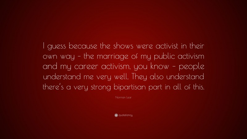 Norman Lear Quote: “I guess because the shows were activist in their own way – the marriage of my public activism and my career activism, you know – people understand me very well. They also understand there’s a very strong bipartisan part in all of this.”