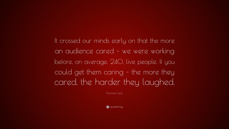 Norman Lear Quote: “It crossed our minds early on that the more an audience cared – we were working before, on average, 240, live people. If you could get them caring – the more they cared, the harder they laughed.”