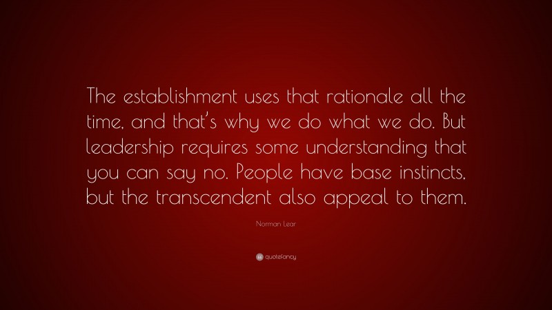 Norman Lear Quote: “The establishment uses that rationale all the time, and that’s why we do what we do. But leadership requires some understanding that you can say no. People have base instincts, but the transcendent also appeal to them.”