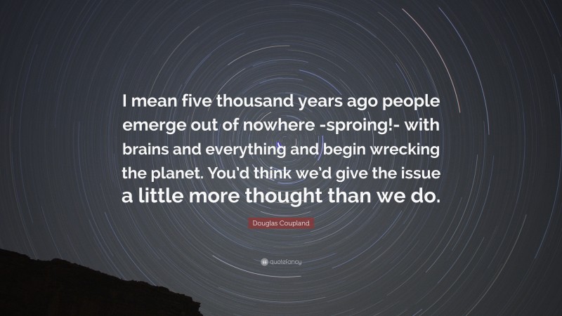 Douglas Coupland Quote: “I mean five thousand years ago people emerge out of nowhere -sproing!- with brains and everything and begin wrecking the planet. You’d think we’d give the issue a little more thought than we do.”