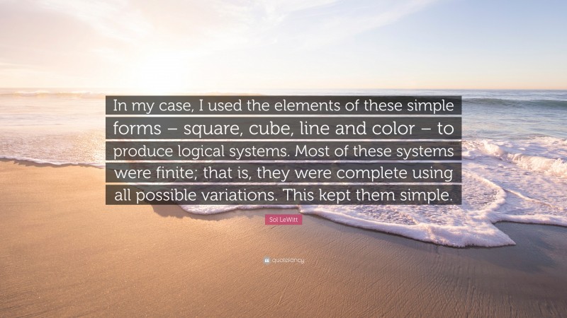 Sol LeWitt Quote: “In my case, I used the elements of these simple forms – square, cube, line and color – to produce logical systems. Most of these systems were finite; that is, they were complete using all possible variations. This kept them simple.”
