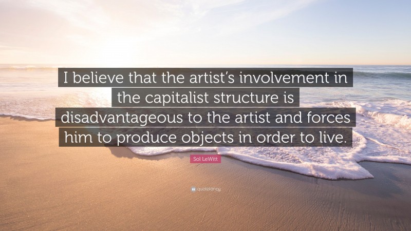 Sol LeWitt Quote: “I believe that the artist’s involvement in the capitalist structure is disadvantageous to the artist and forces him to produce objects in order to live.”