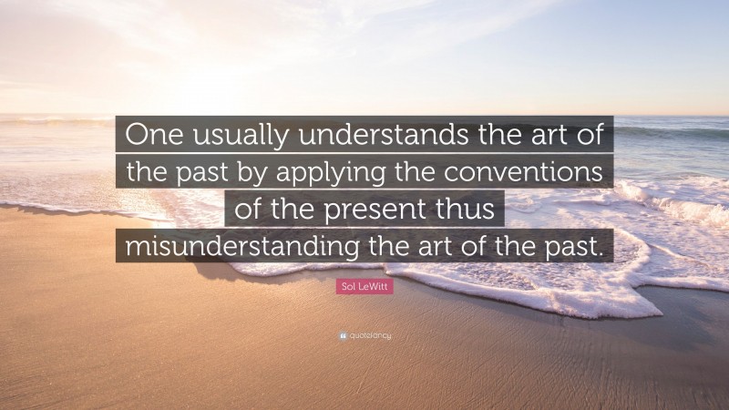Sol LeWitt Quote: “One usually understands the art of the past by applying the conventions of the present thus misunderstanding the art of the past.”
