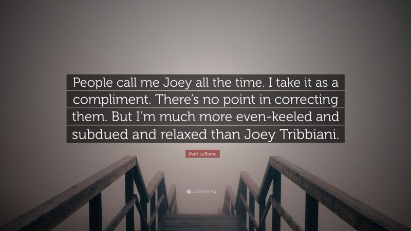 Matt LeBlanc Quote: “People call me Joey all the time. I take it as a compliment. There’s no point in correcting them. But I’m much more even-keeled and subdued and relaxed than Joey Tribbiani.”
