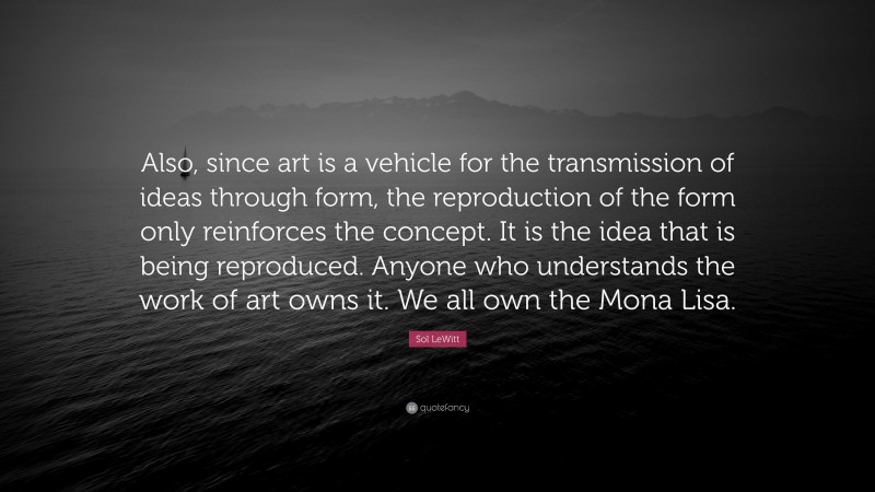 Sol LeWitt Quote: “Also, since art is a vehicle for the transmission of ideas through form, the reproduction of the form only reinforces the concept. It is the idea that is being reproduced. Anyone who understands the work of art owns it. We all own the Mona Lisa.”