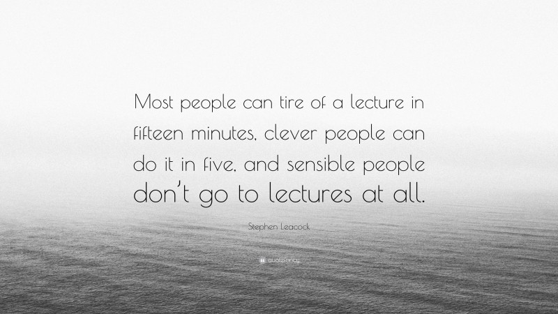 Stephen Leacock Quote: “Most people can tire of a lecture in fifteen minutes, clever people can do it in five, and sensible people don’t go to lectures at all.”