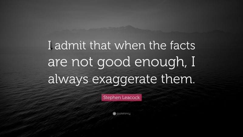 Stephen Leacock Quote: “I admit that when the facts are not good enough, I always exaggerate them.”